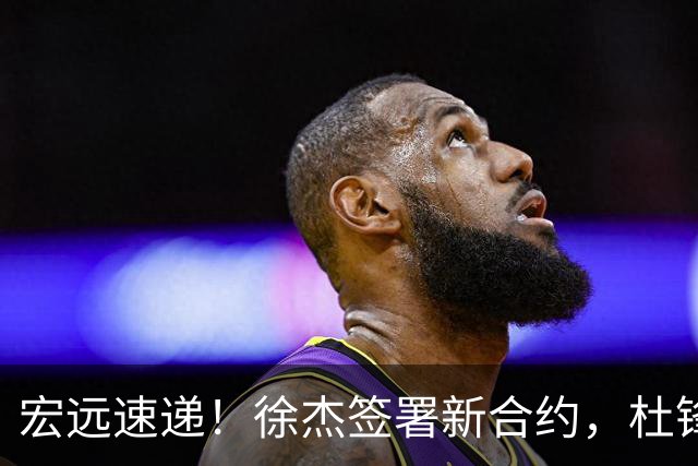 宏远速递！徐杰签署新合约，杜锋获加薪续约，徐昕深夜发声